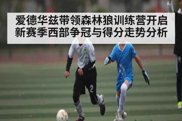 爱德华兹带领森林狼训练营开启 新赛季西部争冠与得分走势分析 | kaiyun sports