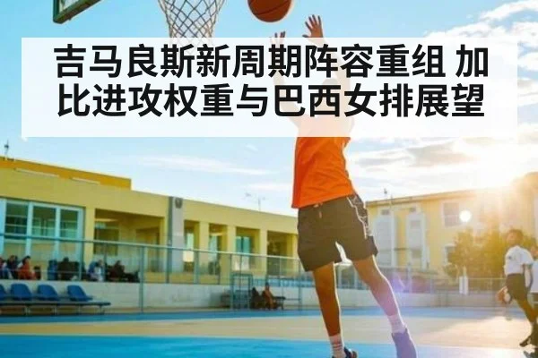 吉马良斯新周期阵容重组 加比进攻权重与巴西女排展望